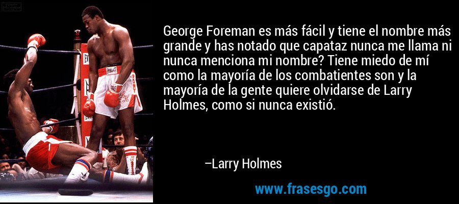 George Foreman es más fácil y tiene el nombre más grande y has notado que capataz nunca me llama ni nunca menciona mi nombre? Tiene miedo de mí como la mayoría de los combatientes son y la mayoría de la gente quiere olvidarse de Larry Holmes, como si nunca existió. – Larry Holmes