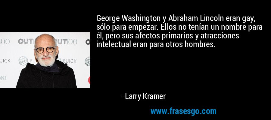 George Washington y Abraham Lincoln eran gay, sólo para empezar. Ellos no tenían un nombre para él, pero sus afectos primarios y atracciones intelectual eran para otros hombres. – Larry Kramer