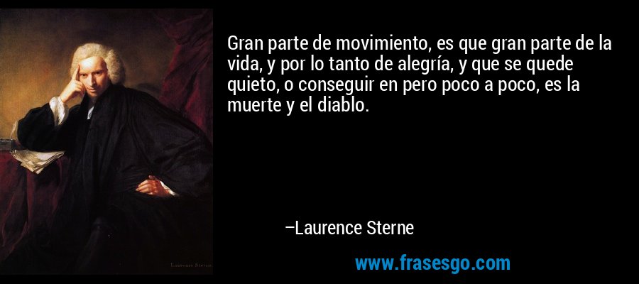 Gran parte de movimiento, es que gran parte de la vida, y por lo tanto de alegría, y que se quede quieto, o conseguir en pero poco a poco, es la muerte y el diablo. – Laurence Sterne