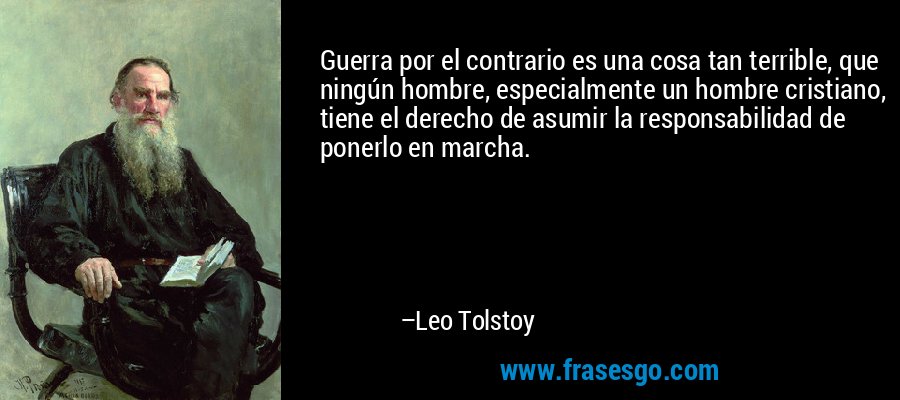 Guerra por el contrario es una cosa tan terrible, que ningún hombre, especialmente un hombre cristiano, tiene el derecho de asumir la responsabilidad de ponerlo en marcha. – Leo Tolstoy