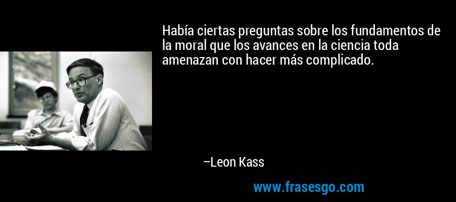 Había ciertas preguntas sobre los fundamentos de la moral que los avances en la ciencia toda amenazan con hacer más complicado. – Leon Kass