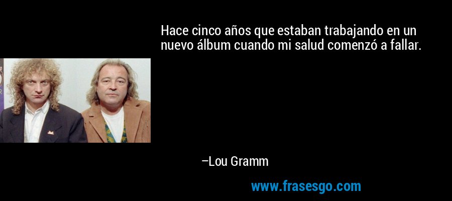 Hace cinco años que estaban trabajando en un nuevo álbum cuando mi salud comenzó a fallar. – Lou Gramm