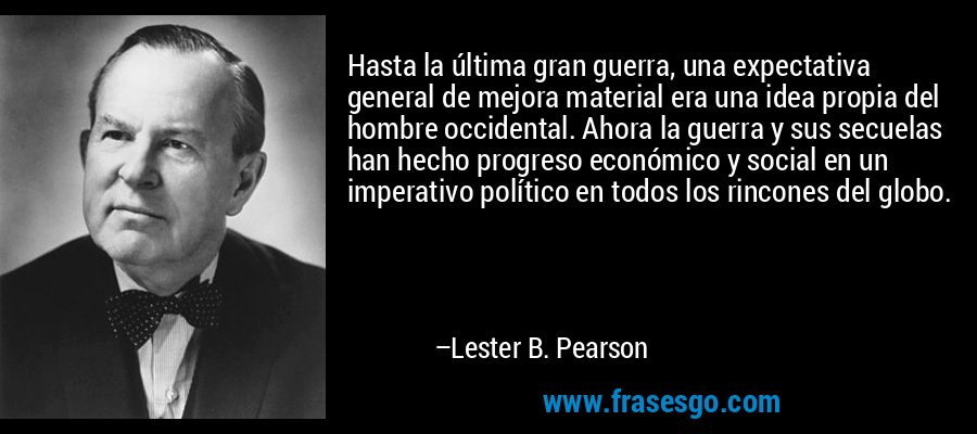 Hasta la última gran guerra, una expectativa general de mejora material era una idea propia del hombre occidental. Ahora la guerra y sus secuelas han hecho progreso económico y social en un imperativo político en todos los rincones del globo. – Lester B. Pearson