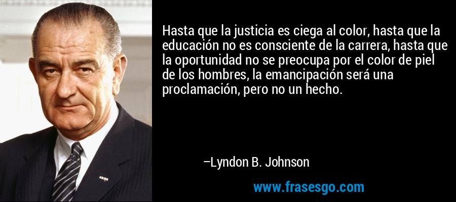 Hasta que la justicia es ciega al color, hasta que la educación no es consciente de la carrera, hasta que la oportunidad no se preocupa por el color de piel de los hombres, la emancipación será una proclamación, pero no un hecho. – Lyndon B. Johnson