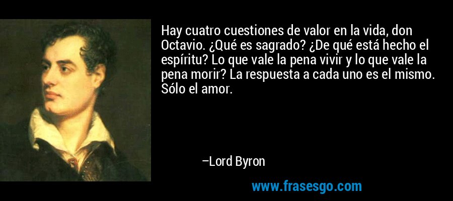 Hay cuatro cuestiones de valor en la vida, don Octavio. ¿Qué es sagrado? ¿De qué está hecho el espíritu? Lo que vale la pena vivir y lo que vale la pena morir? La respuesta a cada uno es el mismo. Sólo el amor. – Lord Byron