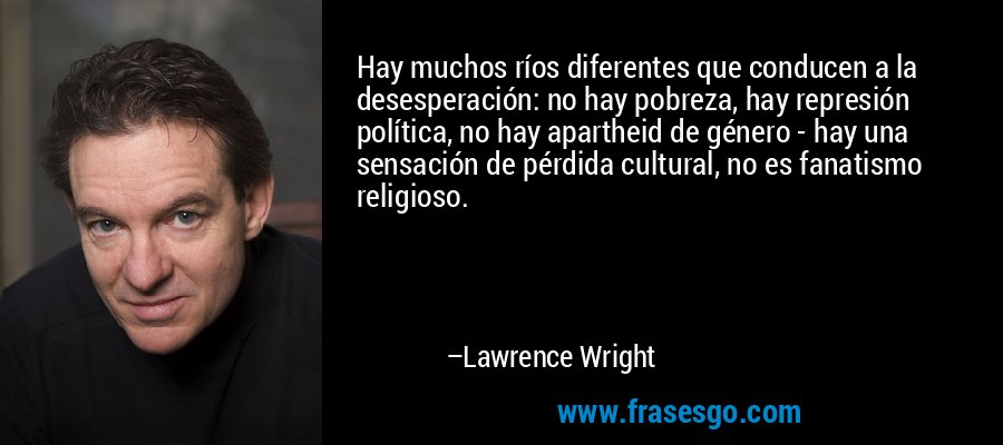 Hay muchos ríos diferentes que conducen a la desesperación: no hay pobreza, hay represión política, no hay apartheid de género - hay una sensación de pérdida cultural, no es fanatismo religioso. – Lawrence Wright