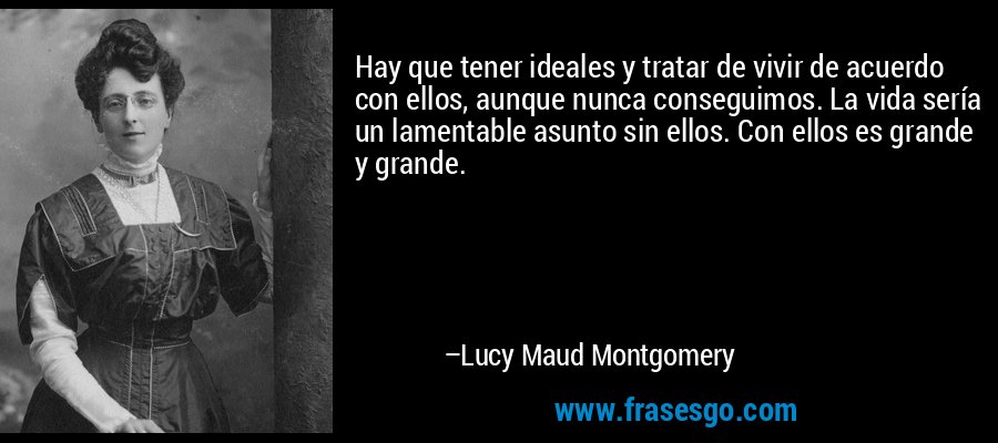 Hay que tener ideales y tratar de vivir de acuerdo con ellos, aunque nunca conseguimos. La vida sería un lamentable asunto sin ellos. Con ellos es grande y grande. – Lucy Maud Montgomery