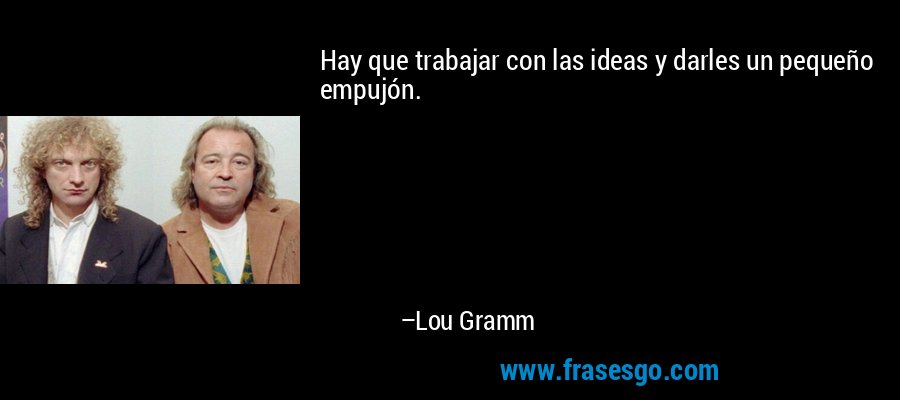 Hay que trabajar con las ideas y darles un pequeño empujón. – Lou Gramm