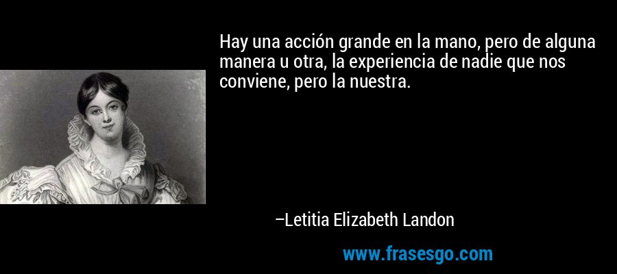 Hay una acción grande en la mano, pero de alguna manera u otra, la experiencia de nadie que nos conviene, pero la nuestra. – Letitia Elizabeth Landon
