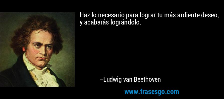 Haz lo necesario para lograr tu más ardiente deseo, y acabarás lográndolo. – Ludwig van Beethoven