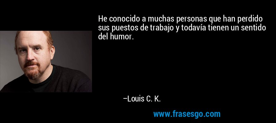 He conocido a muchas personas que han perdido sus puestos de trabajo y todavía tienen un sentido del humor. – Louis C. K.