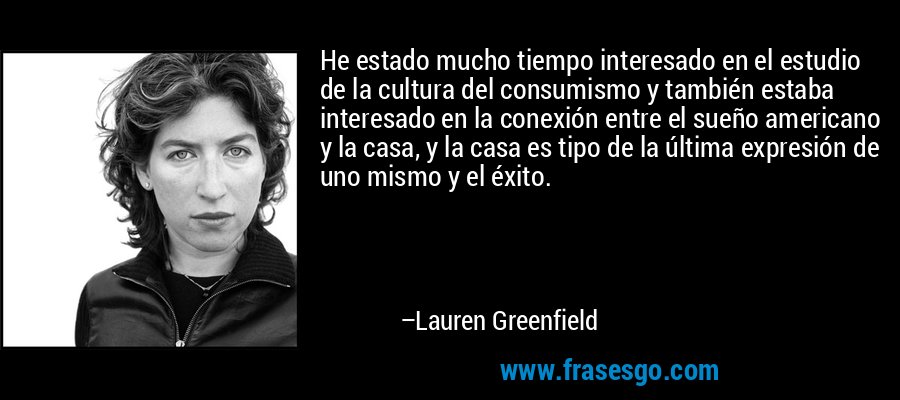 He estado mucho tiempo interesado en el estudio de la cultura del consumismo y también estaba interesado en la conexión entre el sueño americano y la casa, y la casa es tipo de la última expresión de uno mismo y el éxito. – Lauren Greenfield