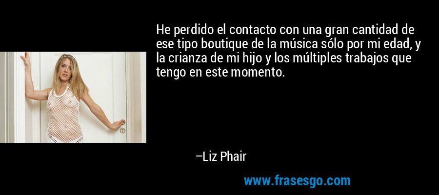 He perdido el contacto con una gran cantidad de ese tipo boutique de la música sólo por mi edad, y la crianza de mi hijo y los múltiples trabajos que tengo en este momento. – Liz Phair