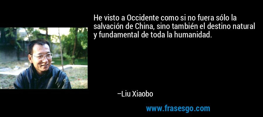 He visto a Occidente como si no fuera sólo la salvación de China, sino también el destino natural y fundamental de toda la humanidad. – Liu Xiaobo
