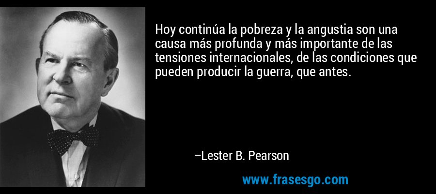 Hoy continúa la pobreza y la angustia son una causa más profunda y más importante de las tensiones internacionales, de las condiciones que pueden producir la guerra, que antes. – Lester B. Pearson