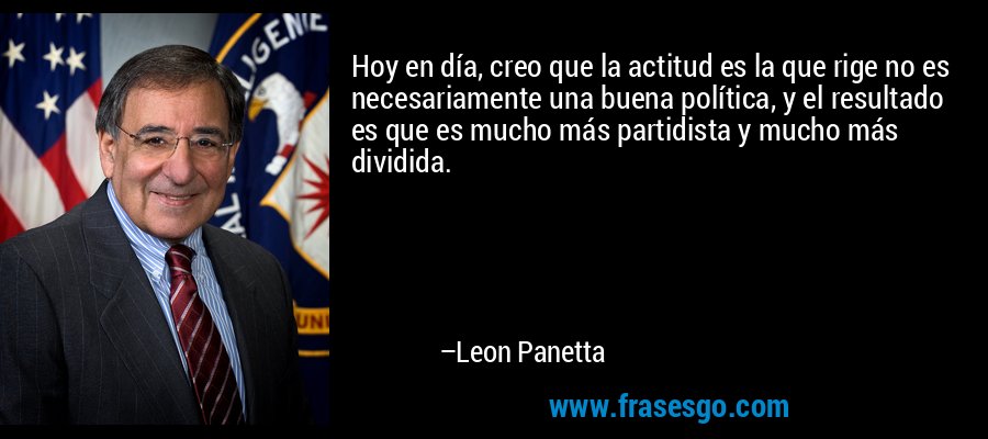 Hoy en día, creo que la actitud es la que rige no es necesariamente una buena política, y el resultado es que es mucho más partidista y mucho más dividida. – Leon Panetta