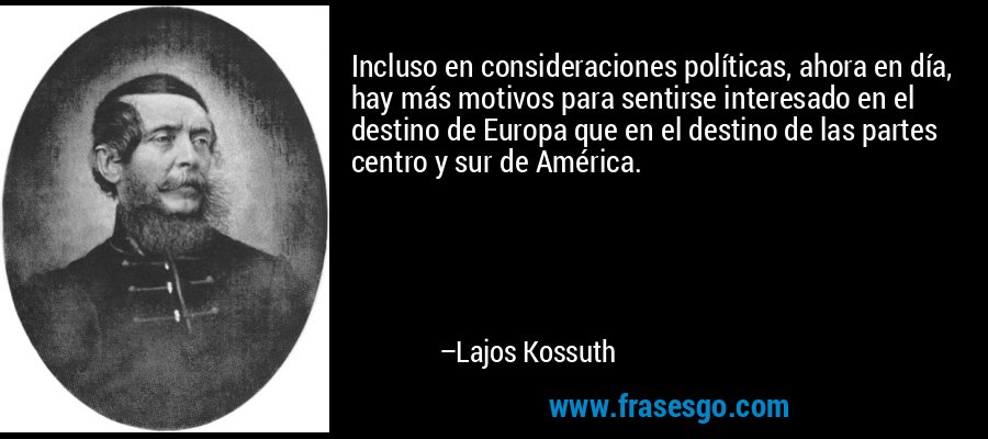 Incluso en consideraciones políticas, ahora en día, hay más motivos para sentirse interesado en el destino de Europa que en el destino de las partes centro y sur de América. – Lajos Kossuth