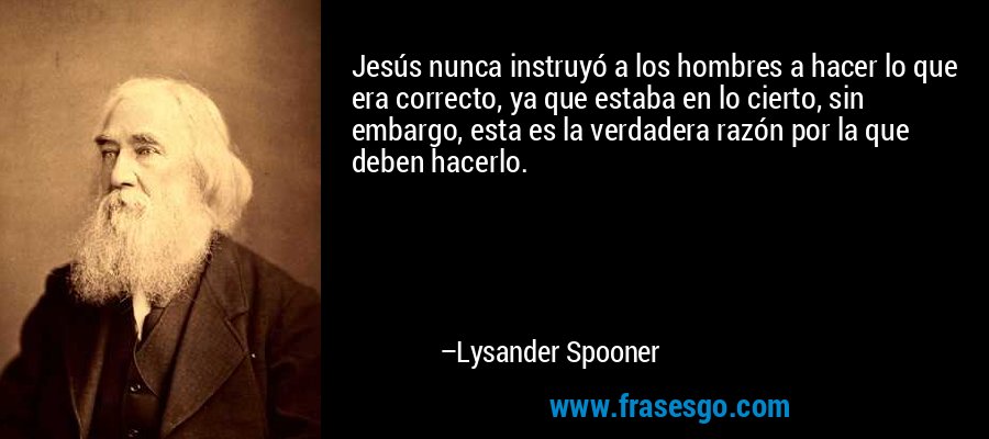 Jesús nunca instruyó a los hombres a hacer lo que era correcto, ya que estaba en lo cierto, sin embargo, esta es la verdadera razón por la que deben hacerlo. – Lysander Spooner