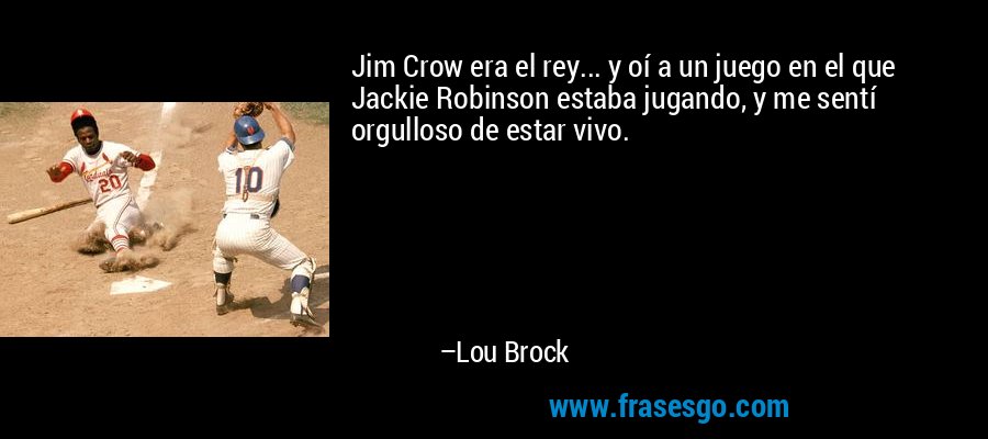 Jim Crow era el rey... y oí a un juego en el que Jackie Robinson estaba jugando, y me sentí orgulloso de estar vivo. – Lou Brock
