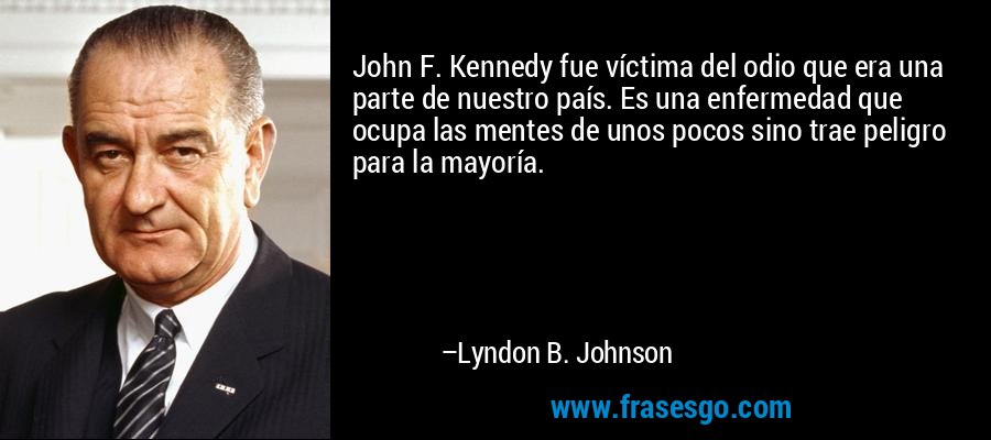 John F. Kennedy fue víctima del odio que era una parte de nuestro país. Es una enfermedad que ocupa las mentes de unos pocos sino trae peligro para la mayoría. – Lyndon B. Johnson