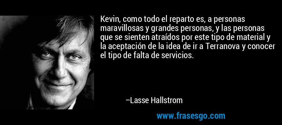 Kevin, como todo el reparto es, a personas maravillosas y grandes personas, y las personas que se sienten atraídos por este tipo de material y la aceptación de la idea de ir a Terranova y conocer el tipo de falta de servicios. – Lasse Hallstrom