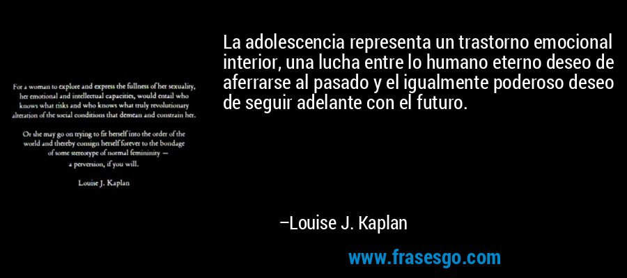 La adolescencia representa un trastorno emocional interior, una lucha entre lo humano eterno deseo de aferrarse al pasado y el igualmente poderoso deseo de seguir adelante con el futuro. – Louise J. Kaplan