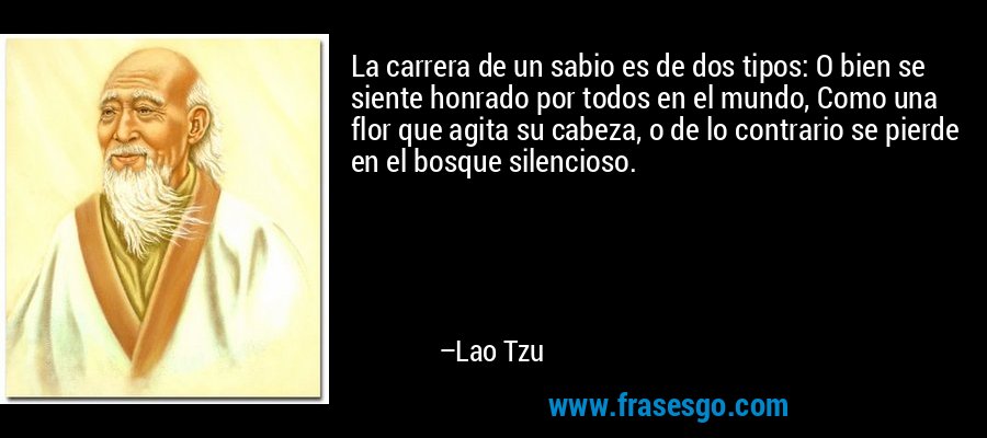 La carrera de un sabio es de dos tipos: O bien se siente honrado por todos en el mundo, Como una flor que agita su cabeza, o de lo contrario se pierde en el bosque silencioso. – Lao Tzu