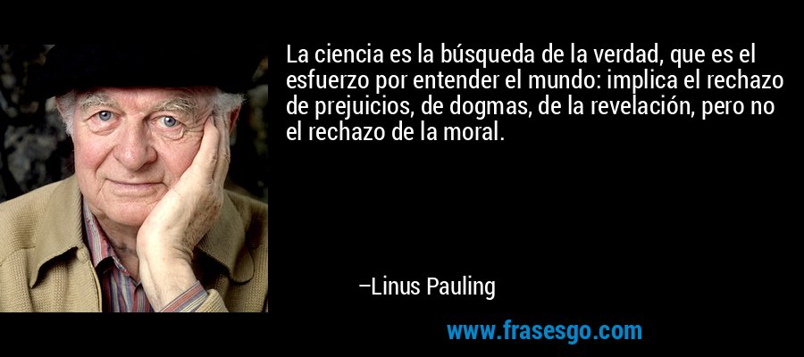 La ciencia es la búsqueda de la verdad, que es el esfuerzo por entender el mundo: implica el rechazo de prejuicios, de dogmas, de la revelación, pero no el rechazo de la moral. – Linus Pauling
