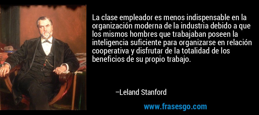 La clase empleador es menos indispensable en la organización moderna de la industria debido a que los mismos hombres que trabajaban poseen la inteligencia suficiente para organizarse en relación cooperativa y disfrutar de la totalidad de los beneficios de su propio trabajo. – Leland Stanford