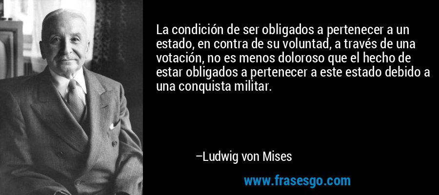 La condición de ser obligados a pertenecer a un estado, en contra de su voluntad, a través de una votación, no es menos doloroso que el hecho de estar obligados a pertenecer a este estado debido a una conquista militar. – Ludwig von Mises