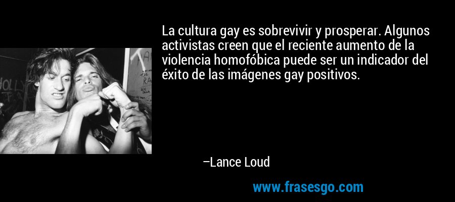 La cultura gay es sobrevivir y prosperar. Algunos activistas creen que el reciente aumento de la violencia homofóbica puede ser un indicador del éxito de las imágenes gay positivos. – Lance Loud