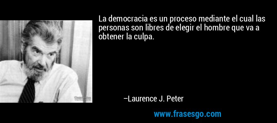 La democracia es un proceso mediante el cual las personas son libres de elegir el hombre que va a obtener la culpa. – Laurence J. Peter