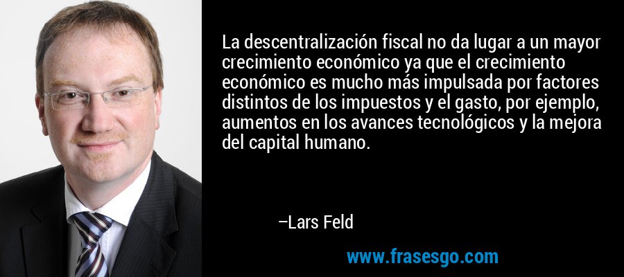 La descentralización fiscal no da lugar a un mayor crecimiento económico ya que el crecimiento económico es mucho más impulsada por factores distintos de los impuestos y el gasto, por ejemplo, aumentos en los avances tecnológicos y la mejora del capital humano. – Lars Feld
