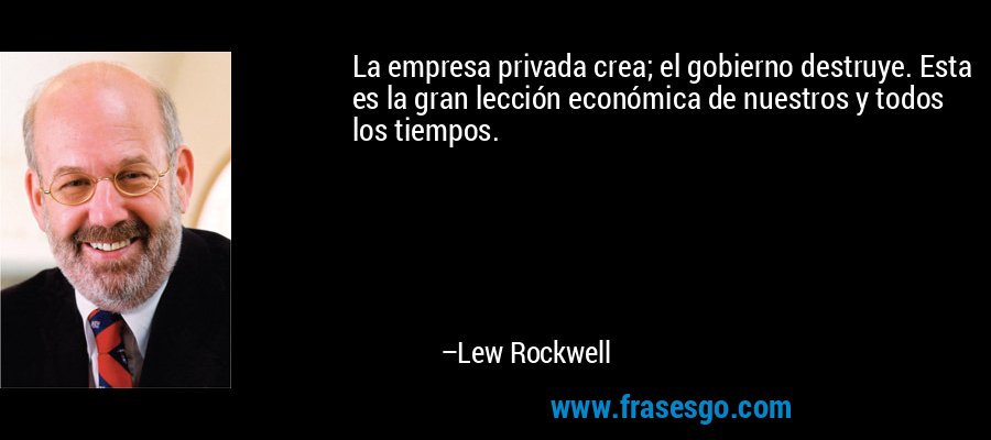 La empresa privada crea; el gobierno destruye. Esta es la gran lección económica de nuestros y todos los tiempos. – Lew Rockwell