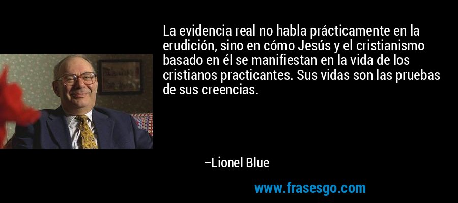 La evidencia real no habla prácticamente en la erudición, sino en cómo Jesús y el cristianismo basado en él se manifiestan en la vida de los cristianos practicantes. Sus vidas son las pruebas de sus creencias. – Lionel Blue