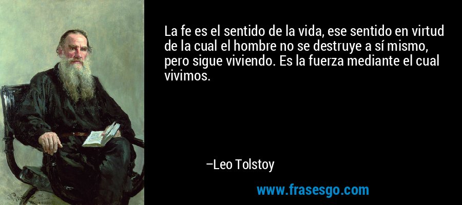 La fe es el sentido de la vida, ese sentido en virtud de la cual el hombre no se destruye a sí mismo, pero sigue viviendo. Es la fuerza mediante el cual vivimos. – Leo Tolstoy
