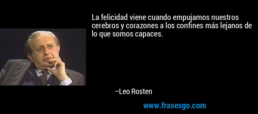 La felicidad viene cuando empujamos nuestros cerebros y corazones a los confines más lejanos de lo que somos capaces. – Leo Rosten