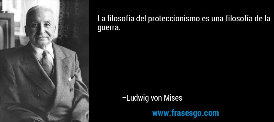 La filosofía del proteccionismo es una filosofía de la guerra. – Ludwig von Mises