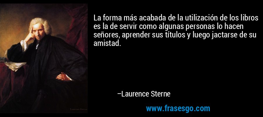 La forma más acabada de la utilización de los libros es la de servir como algunas personas lo hacen señores, aprender sus títulos y luego jactarse de su amistad. – Laurence Sterne