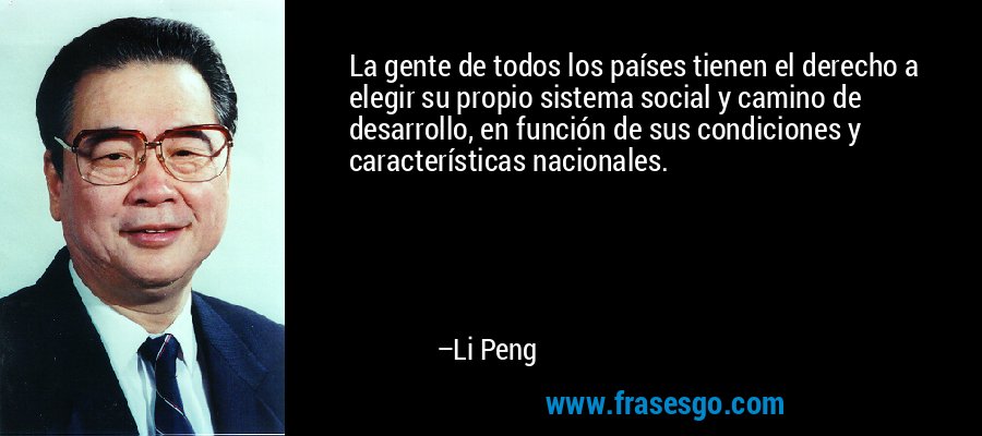 La gente de todos los países tienen el derecho a elegir su propio sistema social y camino de desarrollo, en función de sus condiciones y características nacionales. – Li Peng