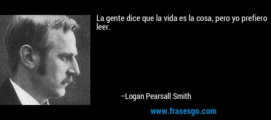 La gente dice que la vida es la cosa, pero yo prefiero leer. – Logan Pearsall Smith