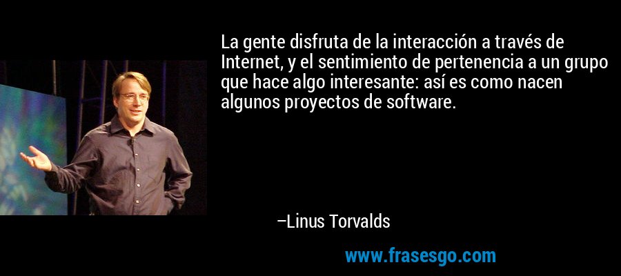 La gente disfruta de la interacción a través de Internet, y el sentimiento de pertenencia a un grupo que hace algo interesante: así es como nacen algunos proyectos de software. – Linus Torvalds