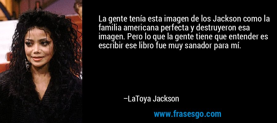 La gente tenía esta imagen de los Jackson como la familia americana perfecta y destruyeron esa imagen. Pero lo que la gente tiene que entender es escribir ese libro fue muy sanador para mí. – LaToya Jackson