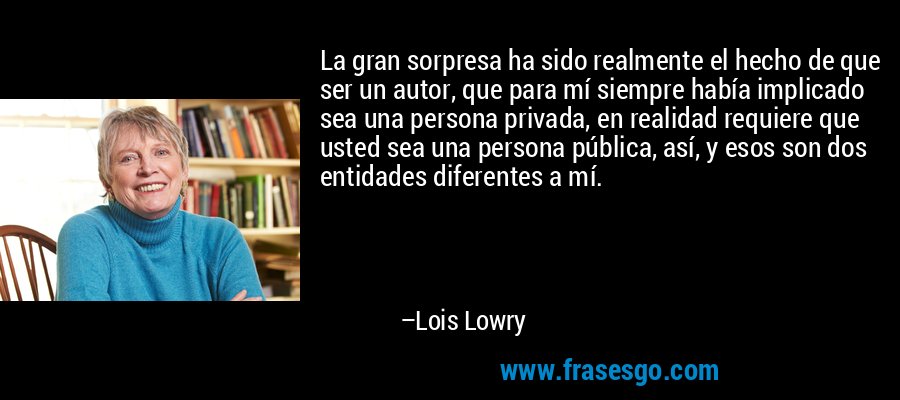 La gran sorpresa ha sido realmente el hecho de que ser un autor, que para mí siempre había implicado sea una persona privada, en realidad requiere que usted sea una persona pública, así, y esos son dos entidades diferentes a mí. – Lois Lowry