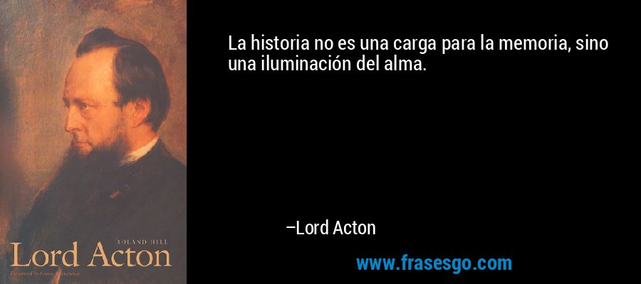 La historia no es una carga para la memoria, sino una iluminación del alma. – Lord Acton