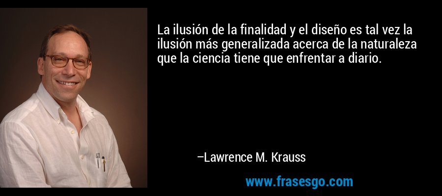 La ilusión de la finalidad y el diseño es tal vez la ilusión más generalizada acerca de la naturaleza que la ciencia tiene que enfrentar a diario. – Lawrence M. Krauss