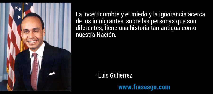 La incertidumbre y el miedo y la ignorancia acerca de los inmigrantes, sobre las personas que son diferentes, tiene una historia tan antigua como nuestra Nación. – Luis Gutierrez