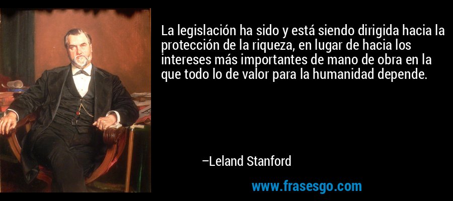 La legislación ha sido y está siendo dirigida hacia la protección de la riqueza, en lugar de hacia los intereses más importantes de mano de obra en la que todo lo de valor para la humanidad depende. – Leland Stanford
