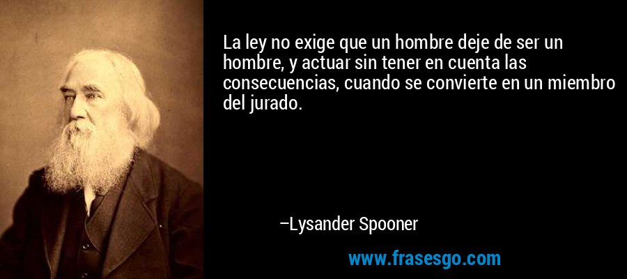 La ley no exige que un hombre deje de ser un hombre, y actuar sin tener en cuenta las consecuencias, cuando se convierte en un miembro del jurado. – Lysander Spooner