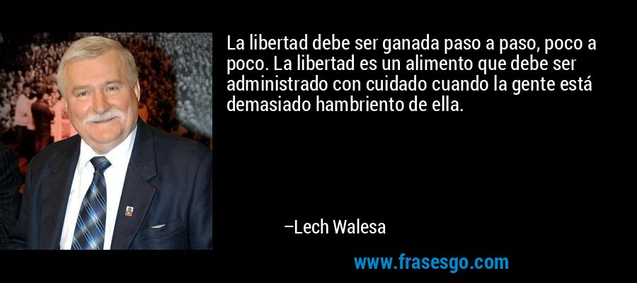 La libertad debe ser ganada paso a paso, poco a poco. La libertad es un alimento que debe ser administrado con cuidado cuando la gente está demasiado hambriento de ella. – Lech Walesa
